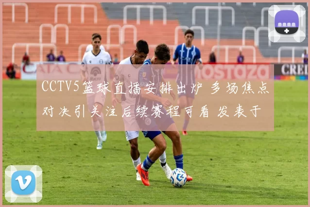 CCTV5篮球直播安排出炉 多场焦点对决引关注后续赛程可看 发表于