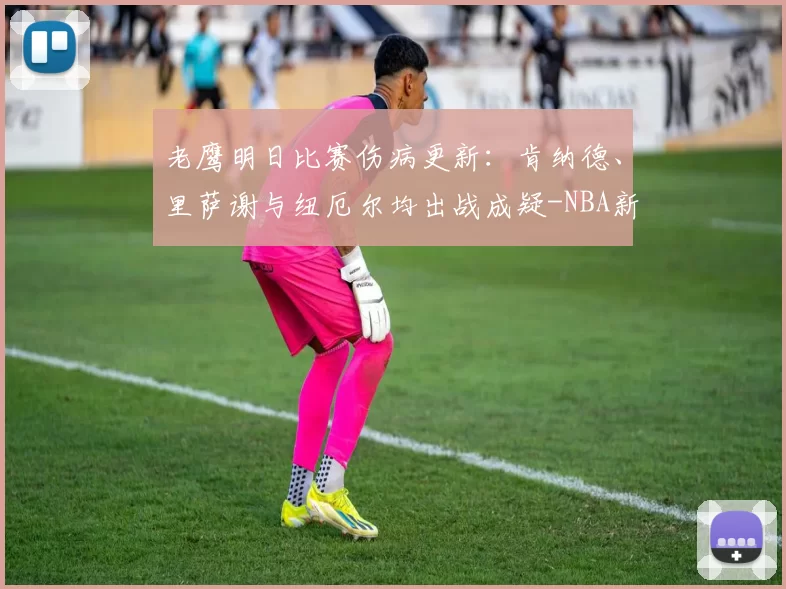 老鹰明日比赛伤病更新:肯纳德、里萨谢与纽厄尔均出战成疑-NBA新闻
