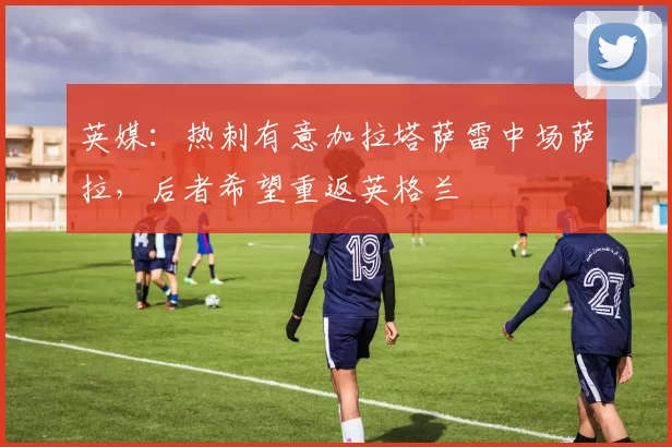 英媒：热刺有意加拉塔萨雷中场萨拉，后者希望重返英格兰