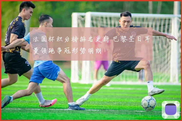法国杯积分榜排名更新 巴黎圣日耳曼领跑争冠形势明朗