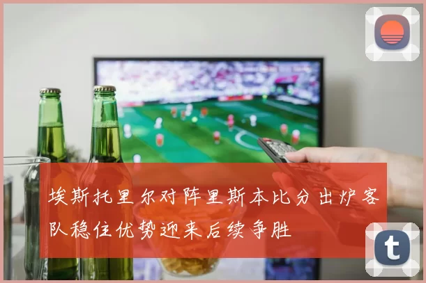 埃斯托里尔对阵里斯本比分出炉客队稳住优势迎来后续争胜