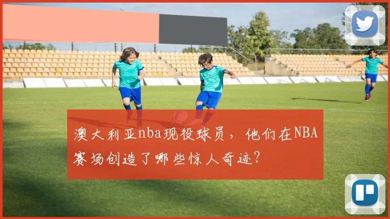 澳大利亚nba现役球员，他们在NBA赛场创造了哪些惊人奇迹？