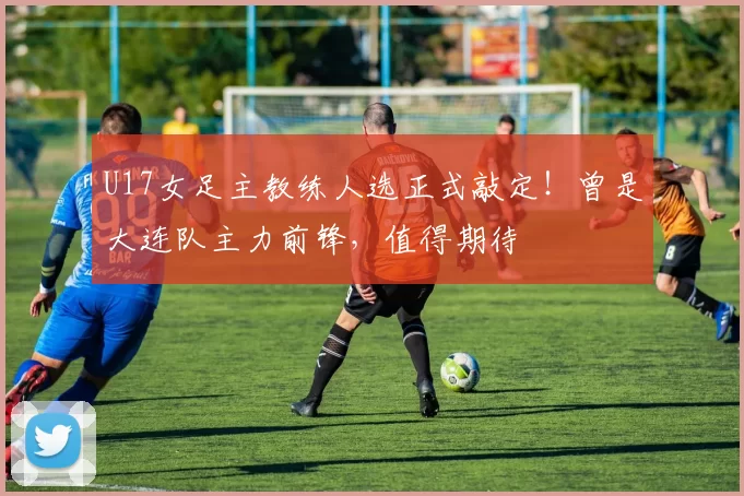 U17女足主教练人选正式敲定!曾是大连队主力前锋,值得期待