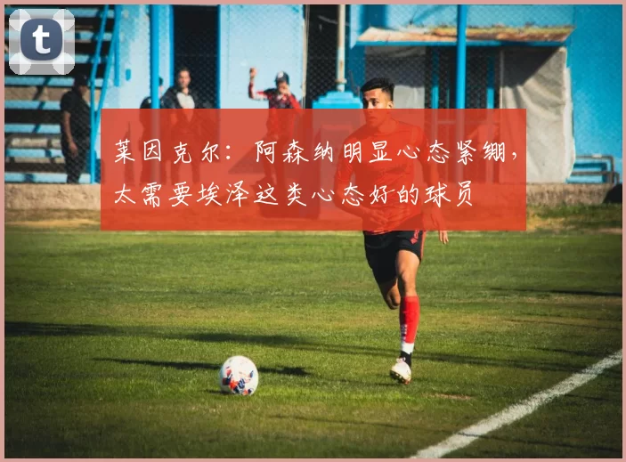 莱因克尔：阿森纳明显心态紧绷，太需要埃泽这类心态好的球员