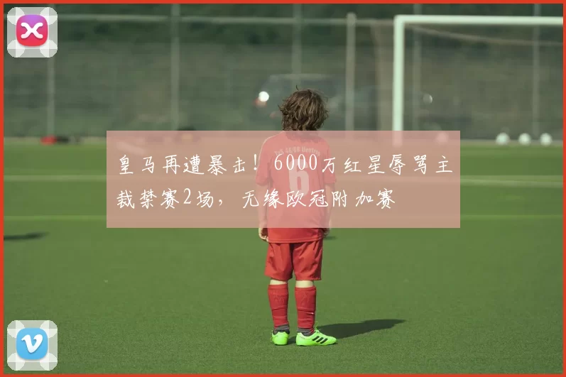 皇马再遭暴击！6000万红星辱骂主裁禁赛2场，无缘欧冠附加赛