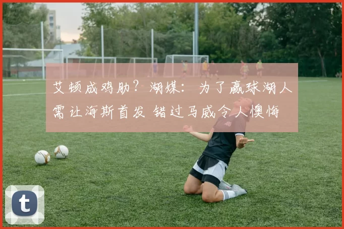 艾顿成鸡肋?湖媒:为了赢球湖人需让海斯首发 错过马威令人懊悔