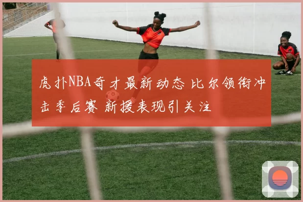 虎扑NBA奇才最新动态 比尔领衔冲击季后赛 新援表现引关注