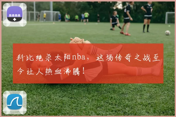 科比绝杀太阳nba,这场传奇之战至今让人热血沸腾!