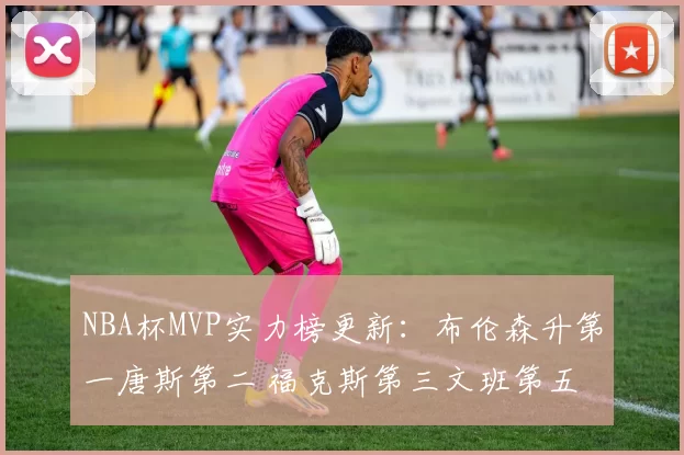 NBA杯MVP实力榜更新:布伦森升第一唐斯第二 福克斯第三文班第五