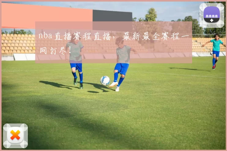 nba直播赛程直播，最新最全赛程一网打尽！