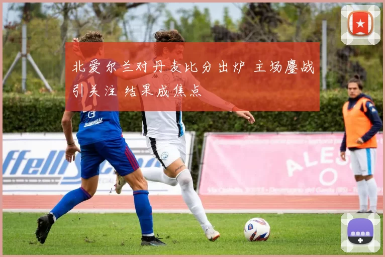 北爱尔兰对丹麦比分出炉 主场鏖战引关注 结果成焦点