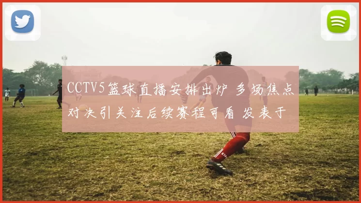 CCTV5篮球直播安排出炉 多场焦点对决引关注后续赛程可看 发表于