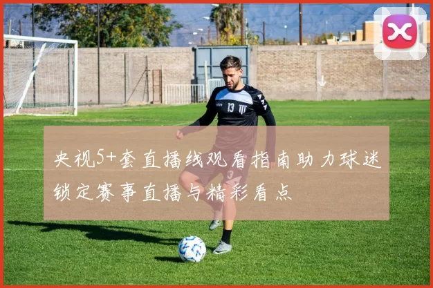 央视5+套直播线观看指南助力球迷锁定赛事直播与精彩看点