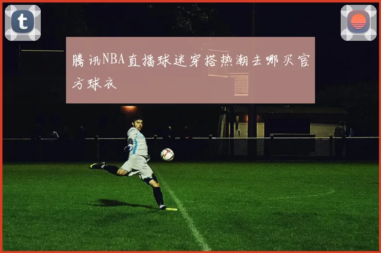 腾讯NBA直播球迷穿搭热潮去哪买官方球衣