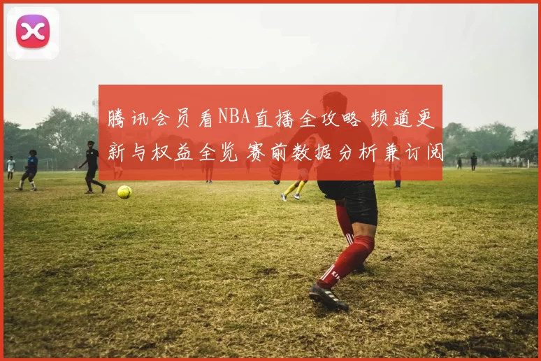 腾讯会员看NBA直播全攻略 频道更新与权益全览 赛前数据分析兼订阅指南