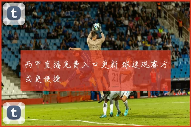 西甲直播免费入口更新 球迷观赛方式更便捷