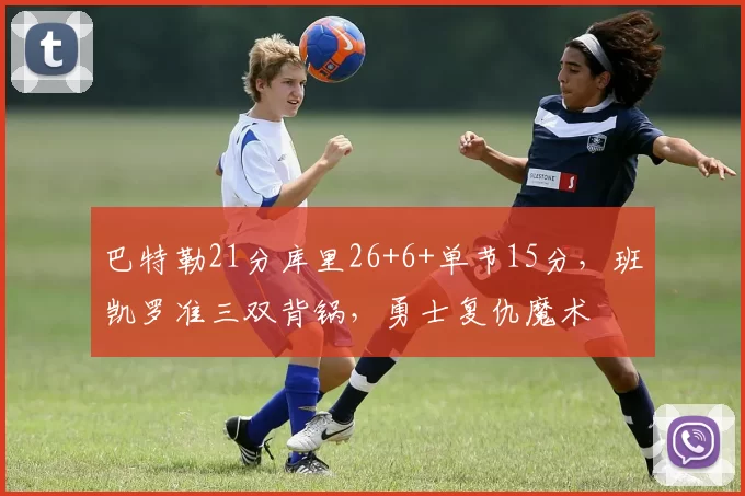 巴特勒21分库里26+6+单节15分,班凯罗准三双背锅,勇士复仇魔术