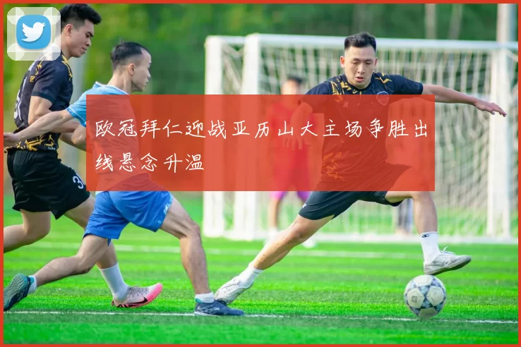 欧冠拜仁迎战亚历山大主场争胜出线悬念升温