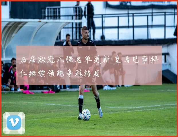 历届欧冠八强名单更新 皇马巴萨拜仁继续领跑争冠格局