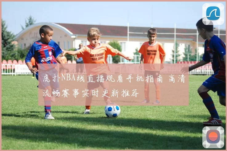 虎扑NBA线直播观看手机指南 高清流畅赛事实时更新推荐