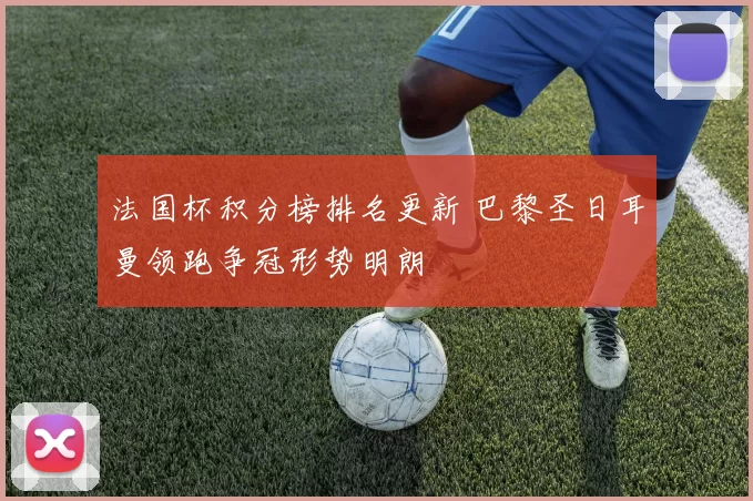 法国杯积分榜排名更新 巴黎圣日耳曼领跑争冠形势明朗