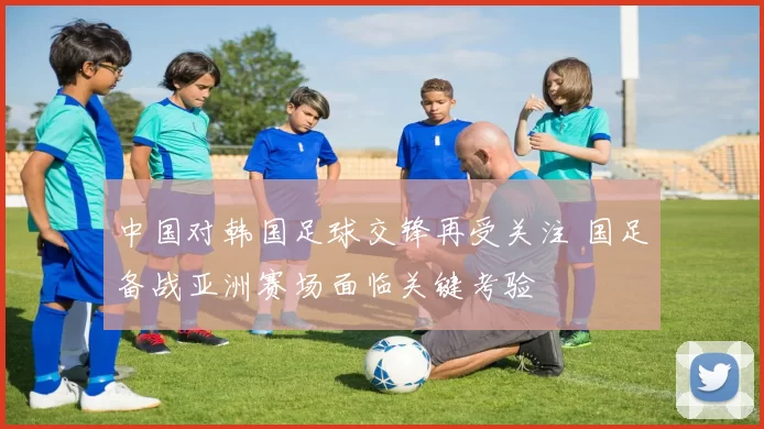 中国对韩国足球交锋再受关注 国足备战亚洲赛场面临关键考验