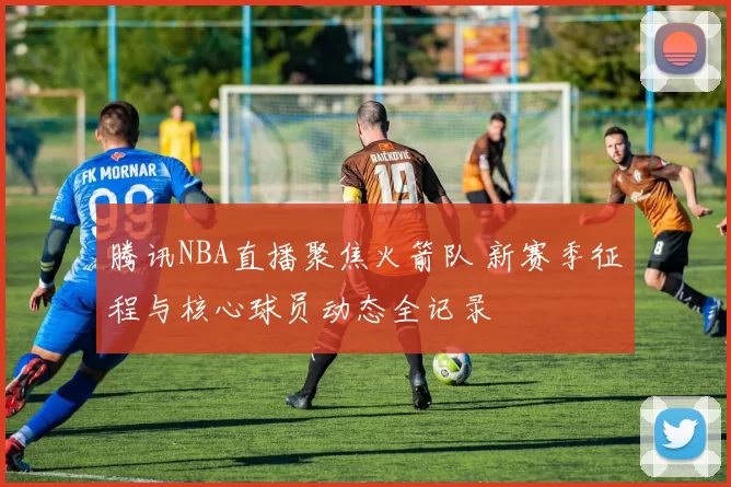 腾讯NBA直播聚焦火箭队 新赛季征程与核心球员动态全记录