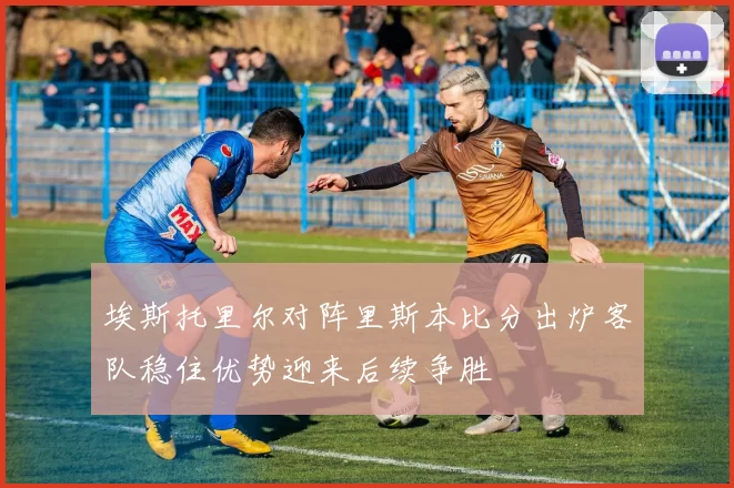 埃斯托里尔对阵里斯本比分出炉客队稳住优势迎来后续争胜