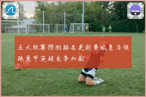 五大联赛预测排名更新曼城皇马领跑意甲英超竞争加剧