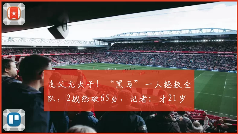 虎父无犬子！“黑马”一人拯救全队，2战怒砍65分，记者：才21岁