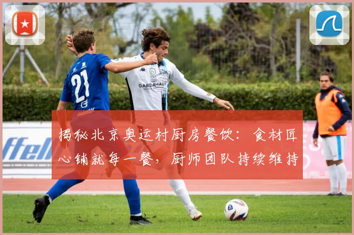 揭秘北京奥运村厨房餐饮:食材匠心铺就每一餐,厨师团队持续维持口碑