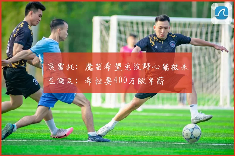 莫雷托：魔笛希望竞技野心能被米兰满足；希拉要400万欧年薪
