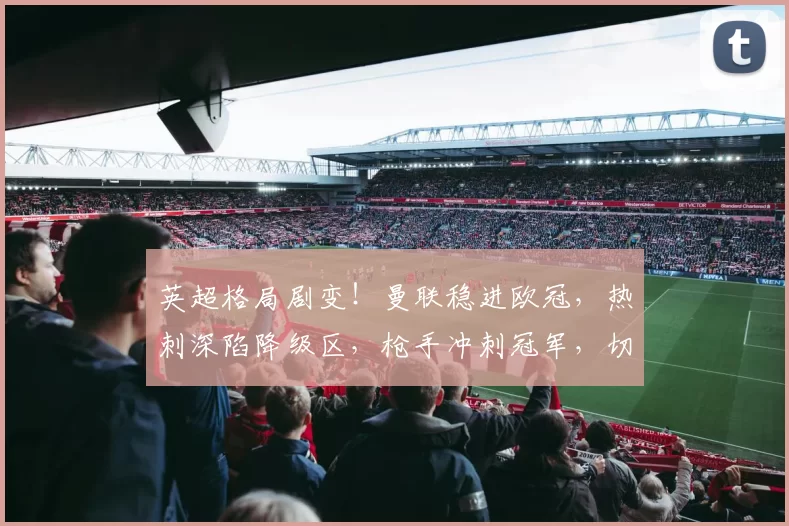 英超格局剧变！曼联稳进欧冠，热刺深陷降级区，枪手冲刺冠军，切尔西帅位移！_关键_阿森纳_本菲卡
